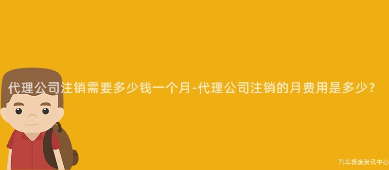 代理公司注销需要多少钱一个月-代理公司注销的月费用是多少？