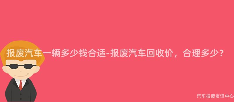 报废汽车一辆多少钱合适-报废汽车回收价，合理多少？