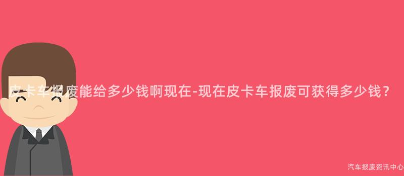 皮卡车报废能给多少钱啊现在-现在皮卡车报废可获得多少钱？