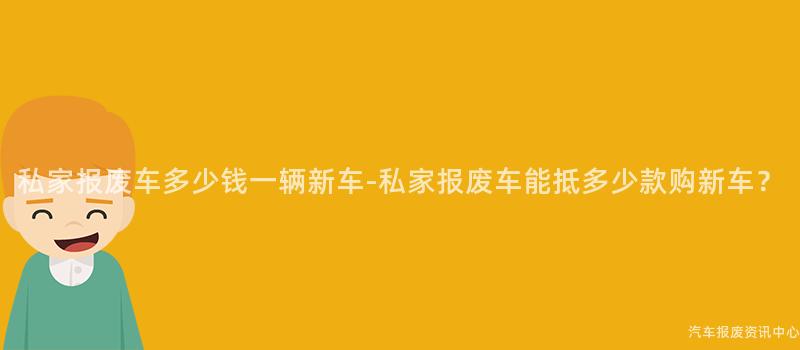 私家报废车多少钱一辆新车-私家报废车能抵多少款购新车？
