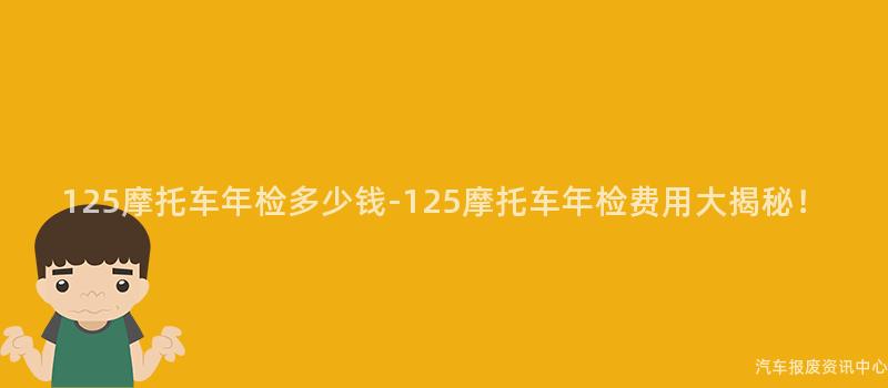 125摩托车年检多少钱-125摩托车年检费用大揭秘！