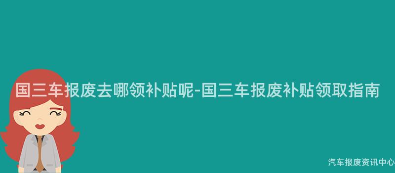 国三车报废去哪领补贴呢-国三车报废补贴领取指南