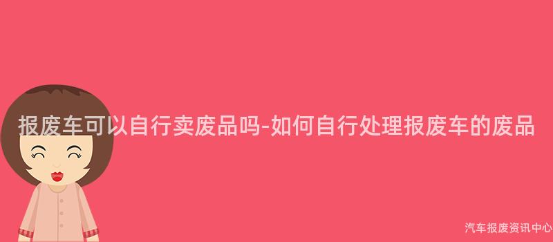 报废车可以自行卖废品吗-如何自行处理报废车的废品