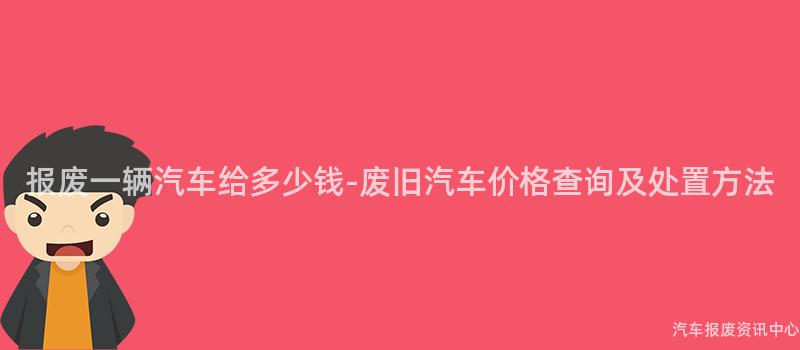 报废一辆汽车给多少钱-废旧汽车价格查询及处置方法
