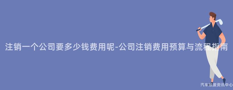 注销一个公司要多少钱费用呢-公司注销费用预算与流程指南