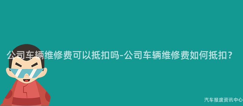 公司车辆维修费可以抵扣吗-公司车辆维修费如何抵扣？
