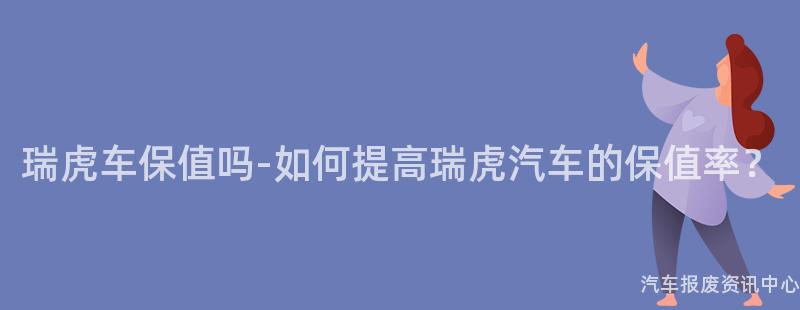 瑞虎车保值吗-如何提高瑞虎汽车的保值率？