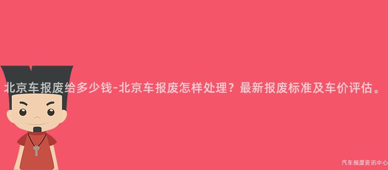 北京车报废给多少钱-北京车报废怎样处理？最新报废标准及车价评估。