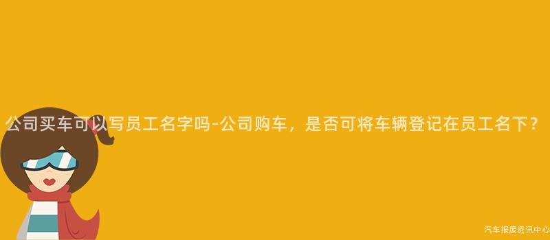 公司买车可以写员工名字吗-公司购车，是否可将车辆登记在员工名下？