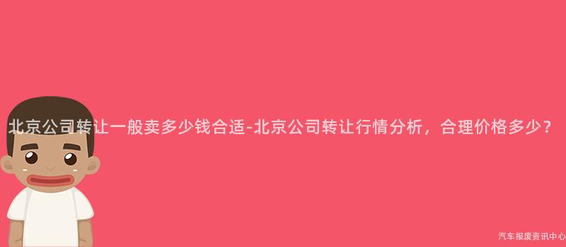 北京公司转让一般卖多少钱合适-北京公司转让行情分析，合理价格多少？