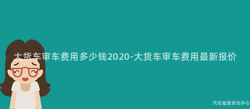 大货车审车费用多少钱2020-大货车审车费用最新报价