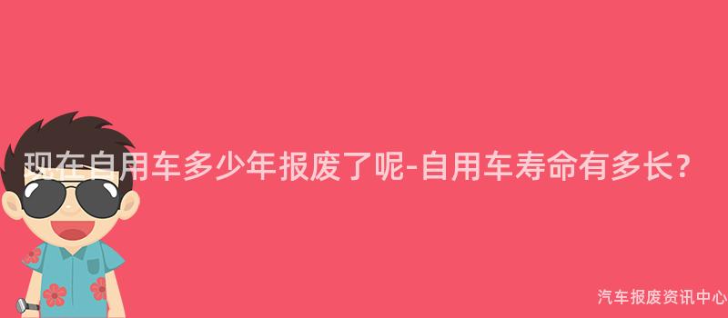 现在自用车多少年报废了呢-自用车寿命有多长？