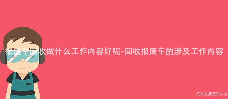 报废车回收做什么工作内容好呢-回收报废车的涉及工作内容