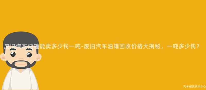 废旧汽车油箱能卖多少钱一吨-废旧汽车油箱回收价格大揭秘，一吨多少钱？