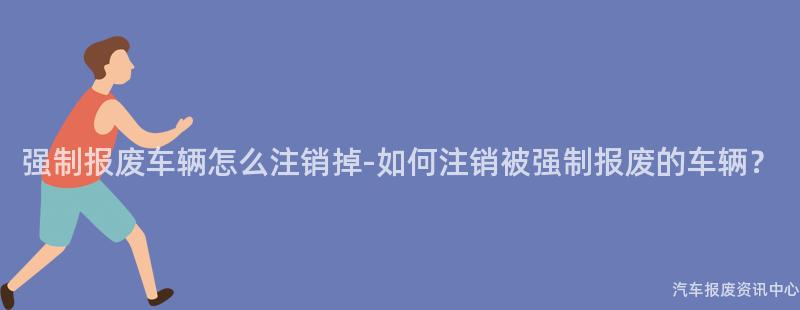强制报废车辆怎么注销掉-如何注销被强制报废的车辆？