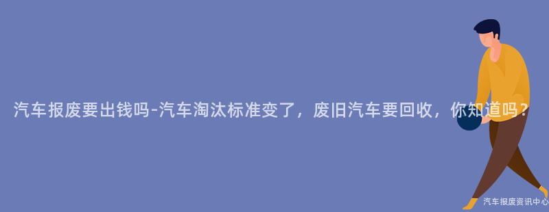 汽车报废要出钱吗-汽车淘汰标准变了，废旧汽车要回收，你知道吗？