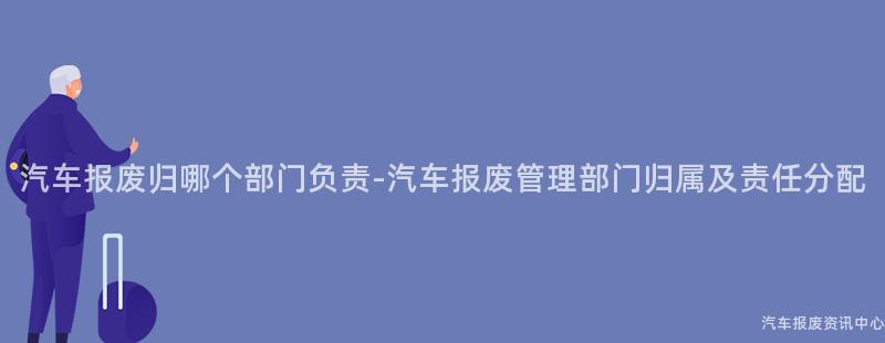 汽车报废归哪个部门负责-汽车报废管理部门归属及责任分配