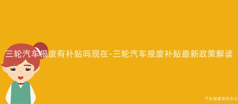 三轮汽车报废有补贴吗现在-三轮汽车报废补贴最新政策解读