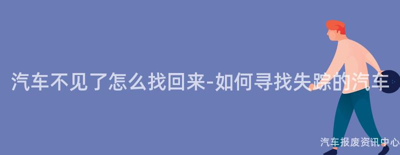 汽车不见了怎么找回来-如何寻找失踪的汽车