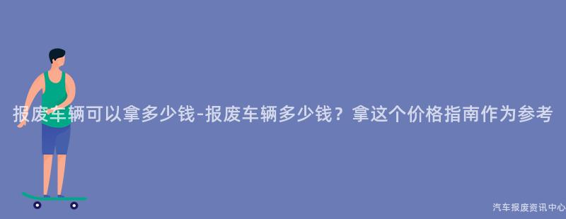 报废车辆可以拿多少钱-报废车辆多少钱？拿这个价格指南作为参考
