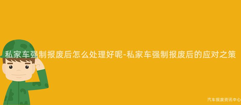 私家车强制报废后怎么处理好呢-私家车强制报废后的应对之策
