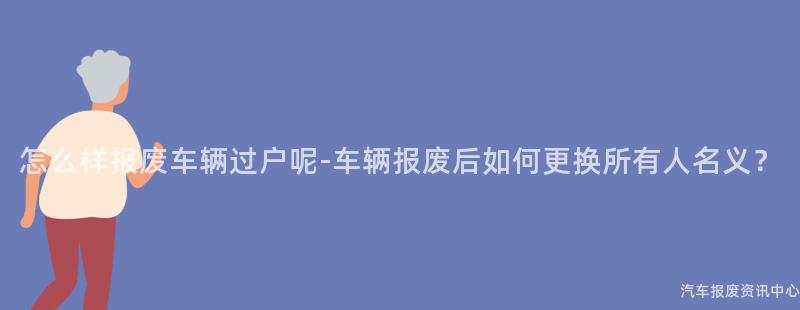 怎么样报废车辆过户呢-车辆报废后如何更换所有人名义？