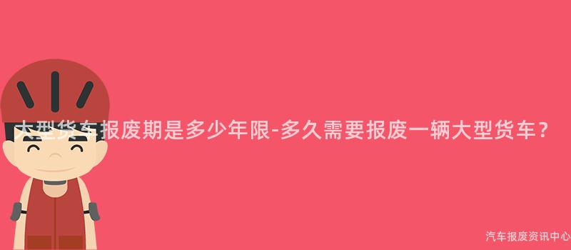 大型货车报废期是多少年限-多久需要报废一辆大型货车？