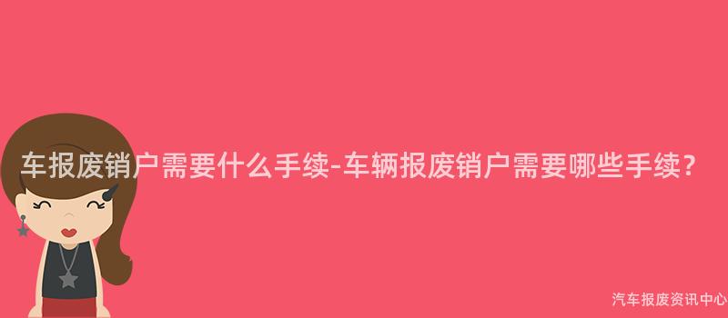 车报废销户需要什么手续-车辆报废销户需要哪些手续？