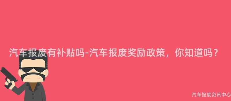 汽车报废有补贴吗-汽车报废奖励政策，你知道吗？