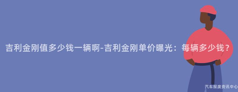 吉利金刚值多少钱一辆啊-吉利金刚单价曝光：每辆多少钱？