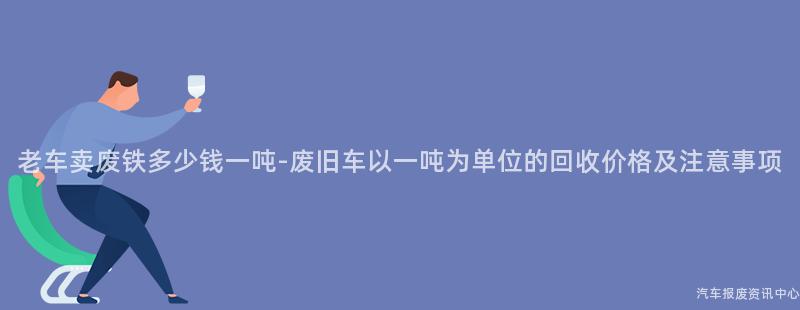老车卖废铁多少钱一吨-废旧车以一吨为单位的回收价格及注意事项