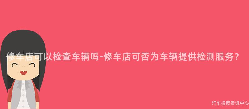 修车店可以检查车辆吗-修车店可否为车辆提供检测服务？