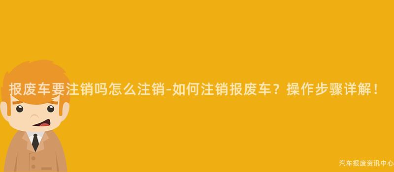 报废车要注销吗怎么注销-如何注销报废车？操作步骤详解！
