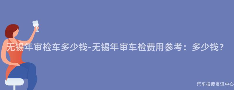 无锡年审检车多少钱-无锡年审车检费用参考：多少钱？