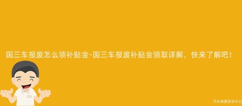 国三车报废怎么领补贴金-国三车报废补贴金领取详解，快来了解吧！