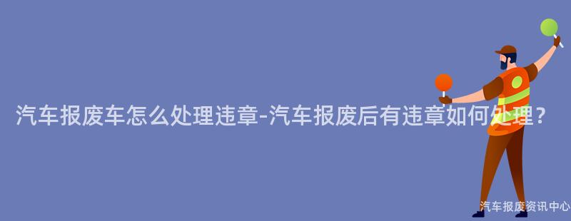 汽车报废车怎么处理违章-汽车报废后有违章如何处理？
