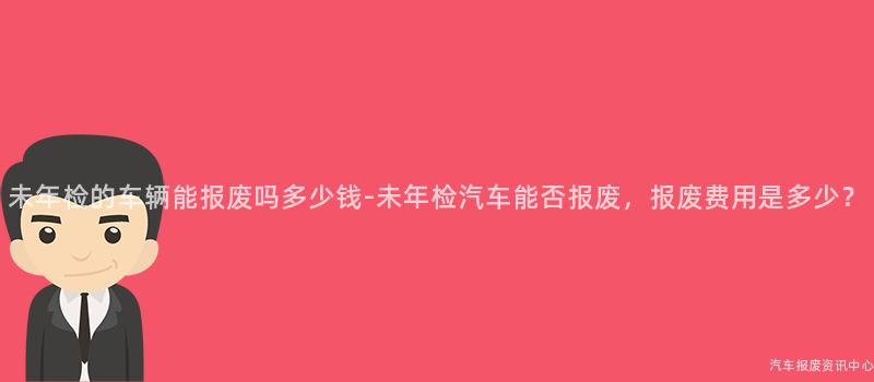 未年检的车辆能报废吗多少钱-未年检汽车能否报废，报废费用是多少？