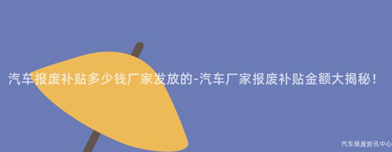 汽车报废补贴多少钱厂家发放的-汽车厂家报废补贴金额大揭秘！
