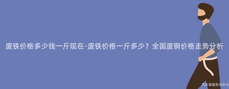 废铁价格多少钱一斤现在-废铁价格一斤多少？全国废钢价格走势分析