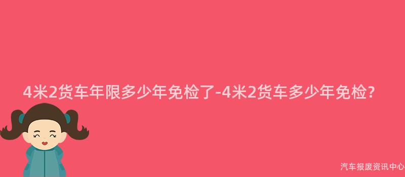 4米2货车年限多少年免检了-4米2货车多少年免检？
