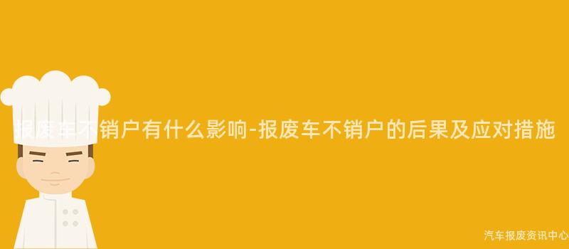 报废车不销户有什么影响-报废车不销户的后果及应对措施