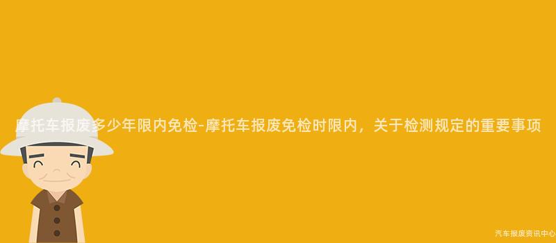 摩托车报废多少年限内免检-摩托车报废免检时限内，关于检测规定的重要事项