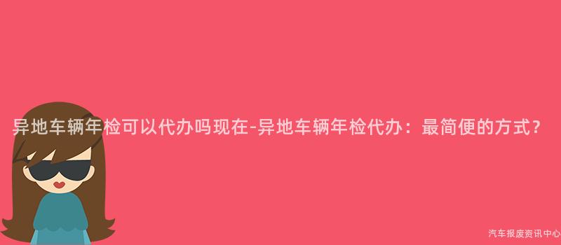 异地车辆年检可以代办吗现在-异地车辆年检代办：最简便的方式？