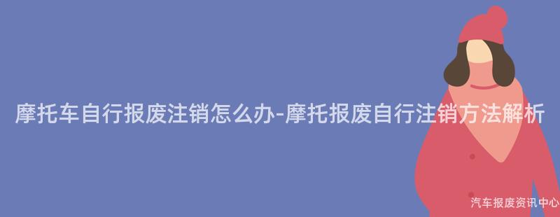摩托车自行报废注销怎么办-摩托报废自行注销方法解析