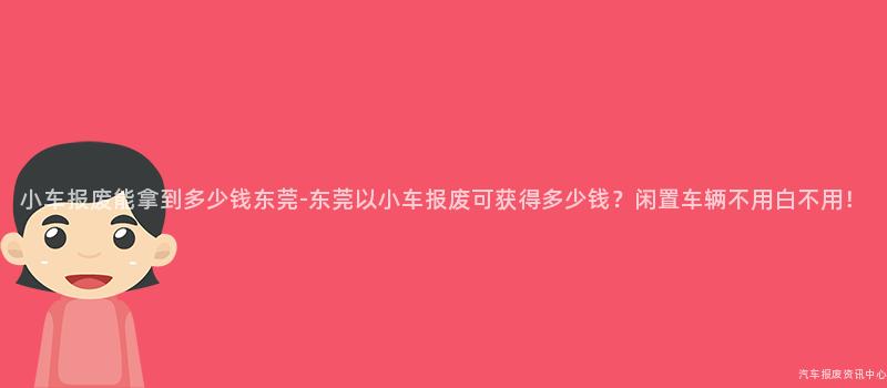 小车报废能拿到多少钱东莞-东莞以小车报废可获得多少钱？闲置车辆不用白不用！