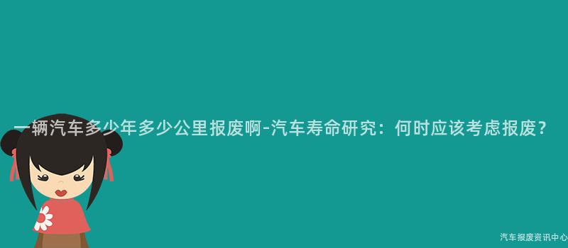 一辆汽车多少年多少公里报废啊-汽车寿命研究：何时应该考虑报废？