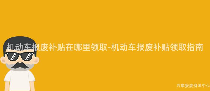 机动车报废补贴在哪里领取-机动车报废补贴领取指南