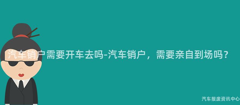 汽车销户需要开车去吗-汽车销户，需要亲自到场吗？