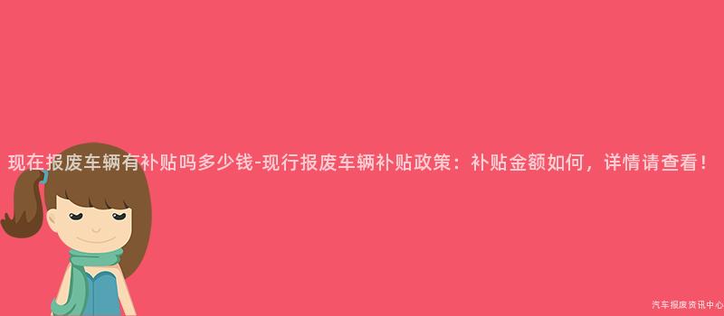 现在报废车辆有补贴吗多少钱-现行报废车辆补贴政策：补贴金额如何，详情请查看！