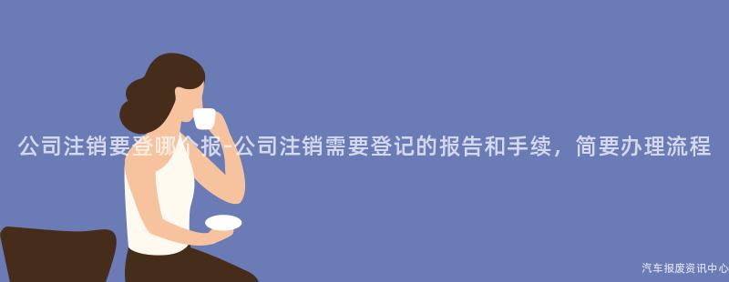 公司注销要登哪个报-公司注销需要登记的报告和手续，简要办理流程